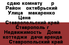 сдаю комнату 3500р  › Район ­ октябрьский › Улица ­ макаренко › Цена ­ 3 500 - Ставропольский край, Ставрополь г. Недвижимость » Дома, коттеджи, дачи аренда   . Ставропольский край
